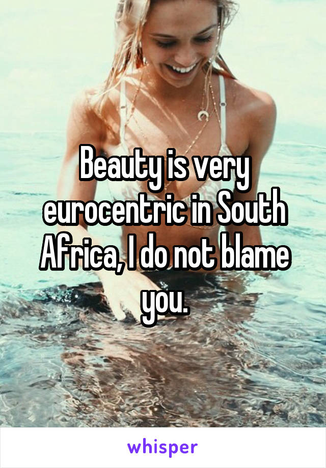 Beauty is very eurocentric in South Africa, I do not blame you.