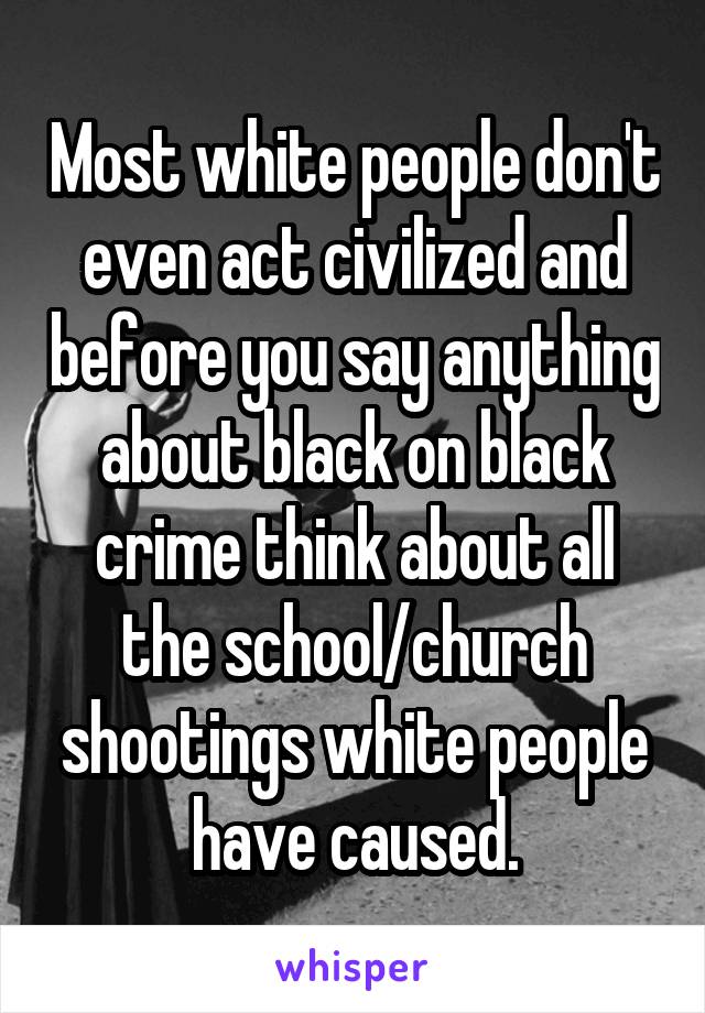 Most white people don't even act civilized and before you say anything about black on black crime think about all the school/church shootings white people have caused.