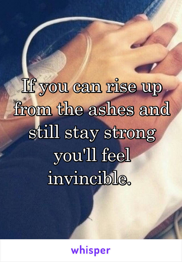 If you can rise up from the ashes and still stay strong you'll feel invincible. 