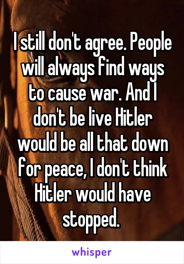 I still don't agree. People will always find ways to cause war. And I don't be live Hitler would be all that down for peace, I don't think Hitler would have stopped. 