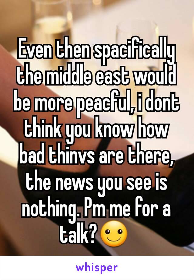 Even then spacifically the middle east would be more peacful, i dont think you know how bad thinvs are there, the news you see is nothing. Pm me for a talk?☺ 