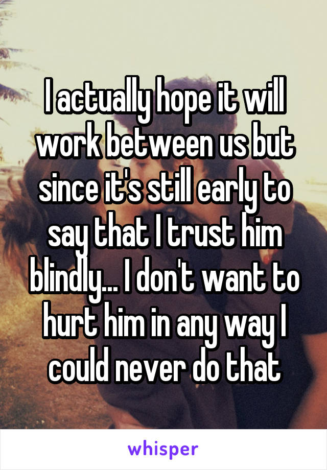 I actually hope it will work between us but since it's still early to say that I trust him blindly... I don't want to hurt him in any way I could never do that