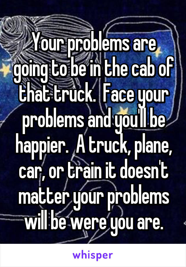 Your problems are going to be in the cab of that truck.  Face your problems and you'll be happier.  A truck, plane, car, or train it doesn't matter your problems will be were you are.