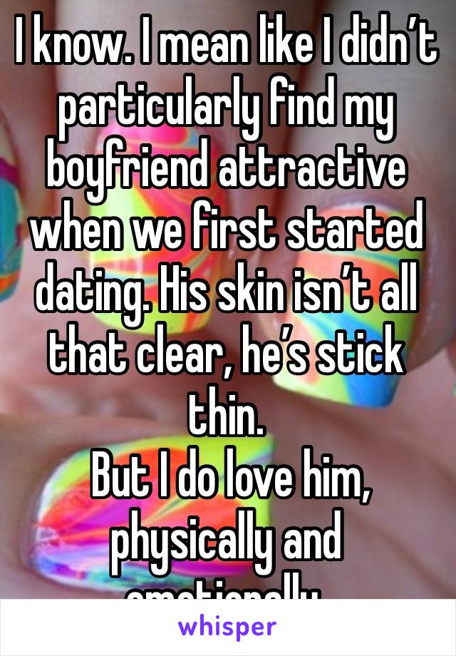 I know. I mean like I didn’t particularly find my boyfriend attractive when we first started dating. His skin isn’t all that clear, he’s stick thin. 
 But I do love him, physically and emotionally. 