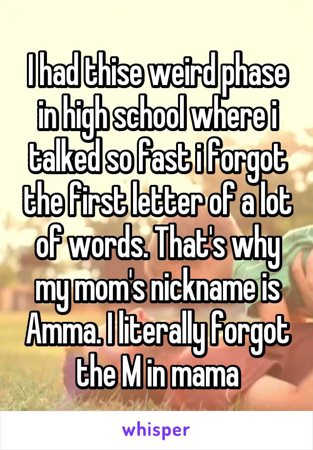 I had thise weird phase in high school where i talked so fast i forgot the first letter of a lot of words. That's why my mom's nickname is Amma. I literally forgot the M in mama