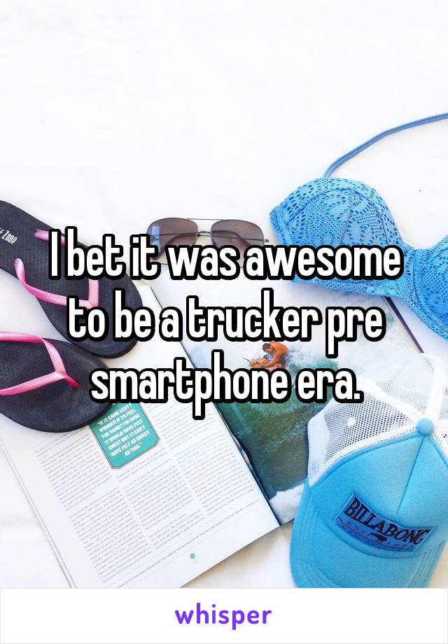 I bet it was awesome to be a trucker pre smartphone era.