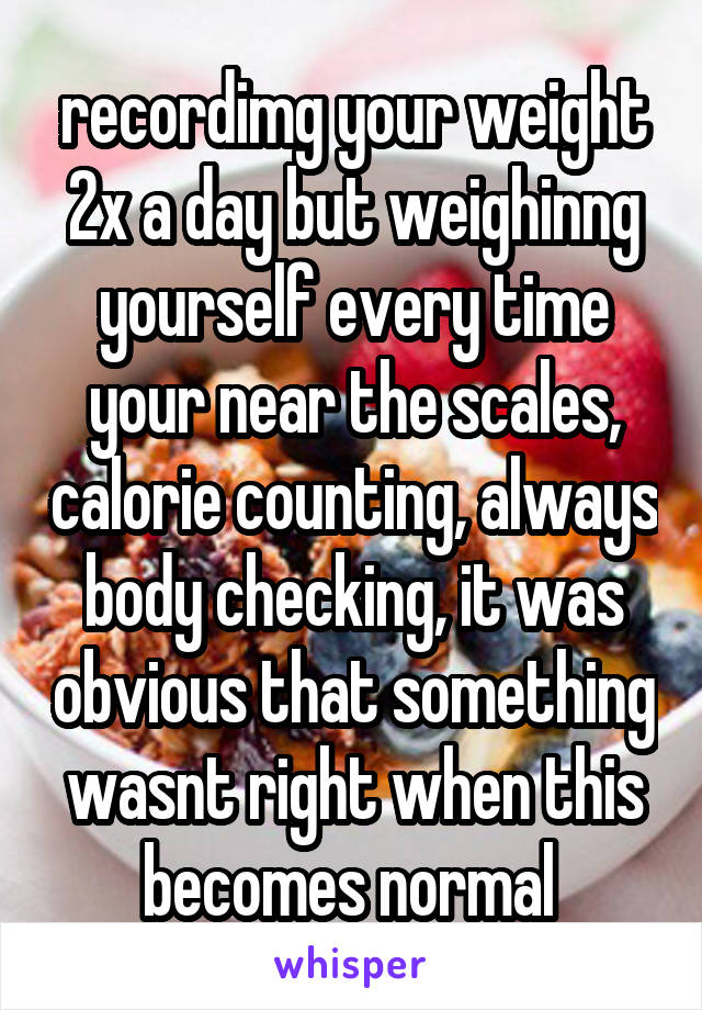 recordimg your weight 2x a day but weighinng yourself every time your near the scales, calorie counting, always body checking, it was obvious that something wasnt right when this becomes normal 