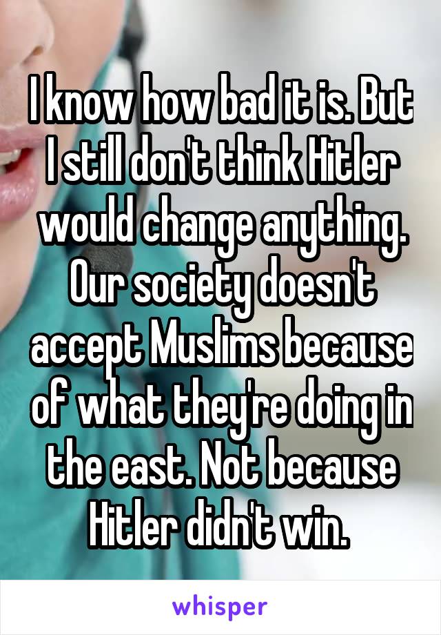 I know how bad it is. But I still don't think Hitler would change anything. Our society doesn't accept Muslims because of what they're doing in the east. Not because Hitler didn't win. 