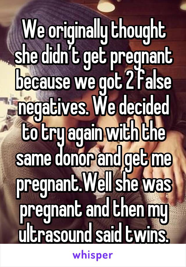 We originally thought she didn’t get pregnant because we got 2 false negatives. We decided to try again with the same donor and get me pregnant.Well she was pregnant and then my ultrasound said twins.