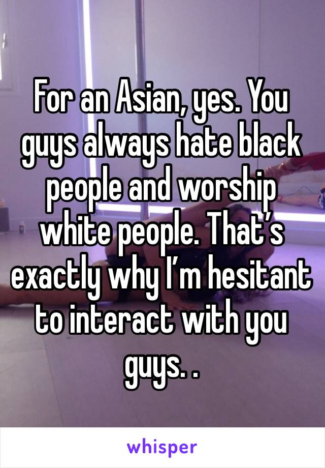 For an Asian, yes. You guys always hate black people and worship white people. That’s exactly why I’m hesitant to interact with you guys. .  