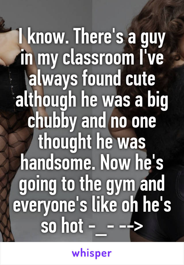 I know. There's a guy in my classroom I've always found cute although he was a big chubby and no one thought he was handsome. Now he's going to the gym and everyone's like oh he's so hot -_- -->