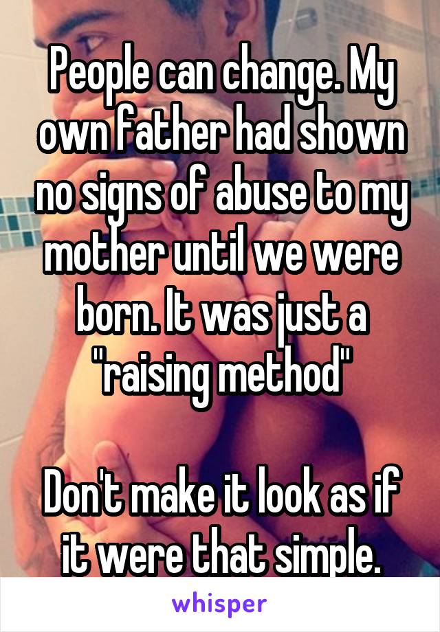 People can change. My own father had shown no signs of abuse to my mother until we were born. It was just a "raising method"

Don't make it look as if it were that simple.