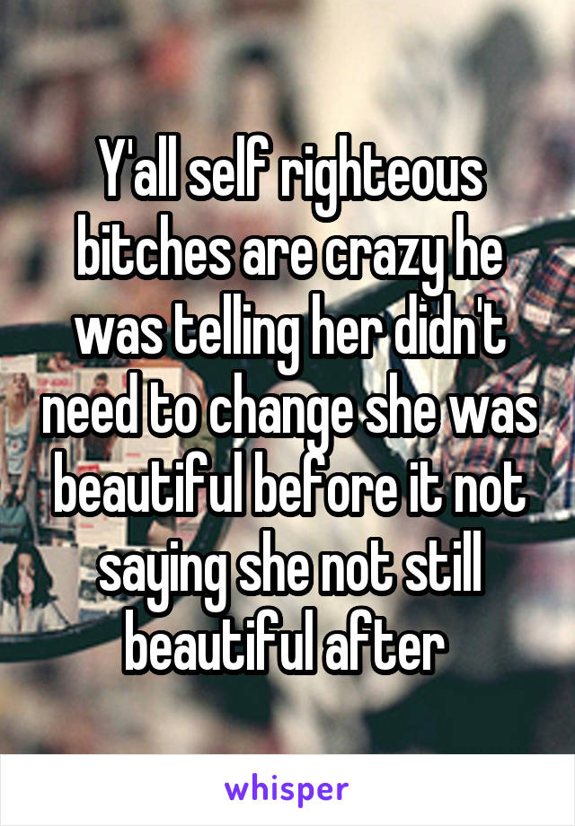 Y'all self righteous bitches are crazy he was telling her didn't need to change she was beautiful before it not saying she not still beautiful after 