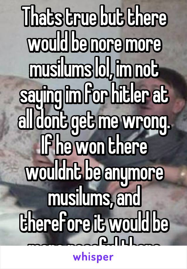 Thats true but there would be nore more musilums lol, im not saying im for hitler at all dont get me wrong. If he won there wouldnt be anymore musilums, and therefore it would be more peacful there