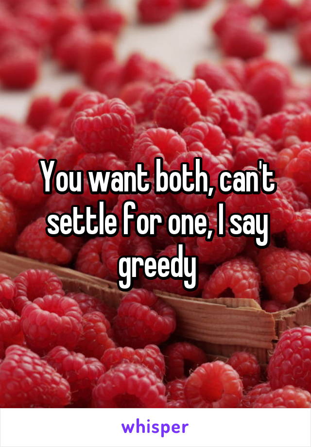 You want both, can't settle for one, I say greedy