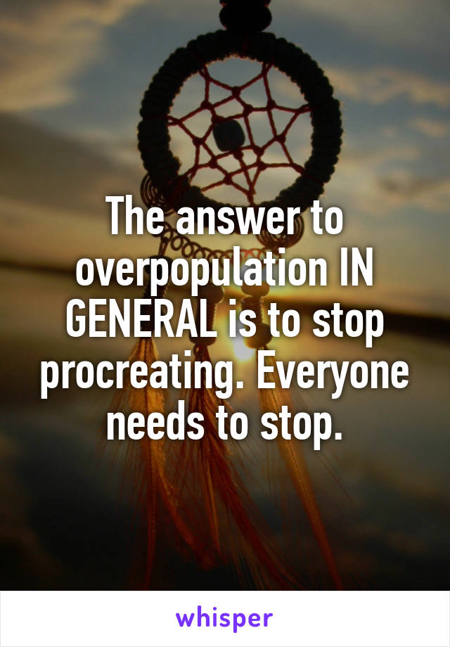 The answer to overpopulation IN GENERAL is to stop procreating. Everyone needs to stop.