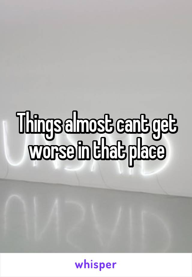 Things almost cant get worse in that place