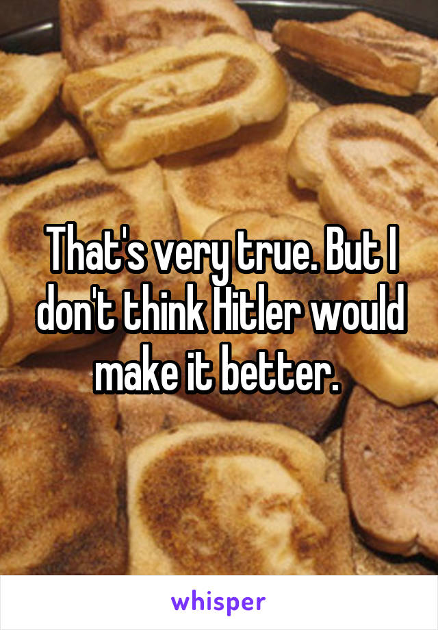 That's very true. But I don't think Hitler would make it better. 