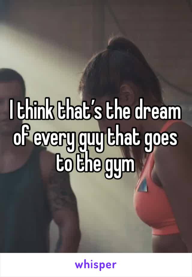 I think that’s the dream of every guy that goes to the gym 