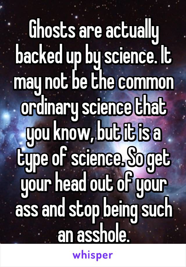 Ghosts are actually backed up by science. It may not be the common ordinary science that you know, but it is a type of science. So get your head out of your ass and stop being such an asshole.