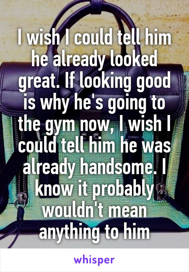 I wish I could tell him he already looked great. If looking good is why he's going to the gym now, I wish I could tell him he was already handsome. I know it probably wouldn't mean anything to him