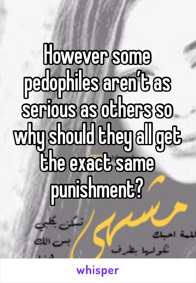 However some pedophiles aren’t as serious as others so why should they all get the exact same punishment? 