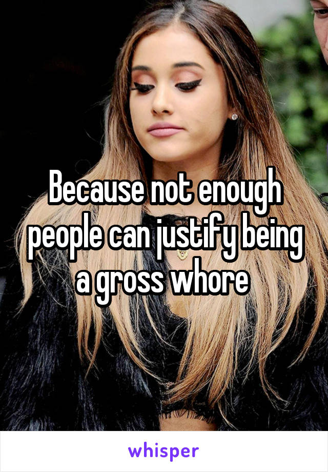 Because not enough people can justify being a gross whore 