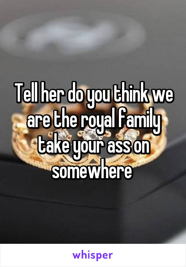 Tell her do you think we are the royal family take your ass on somewhere 