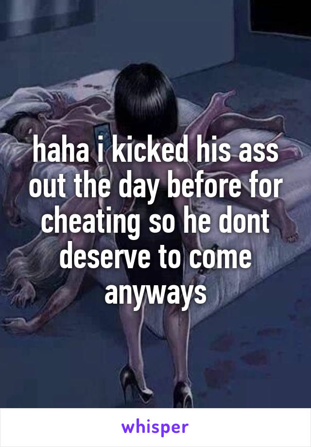 haha i kicked his ass out the day before for cheating so he dont deserve to come anyways