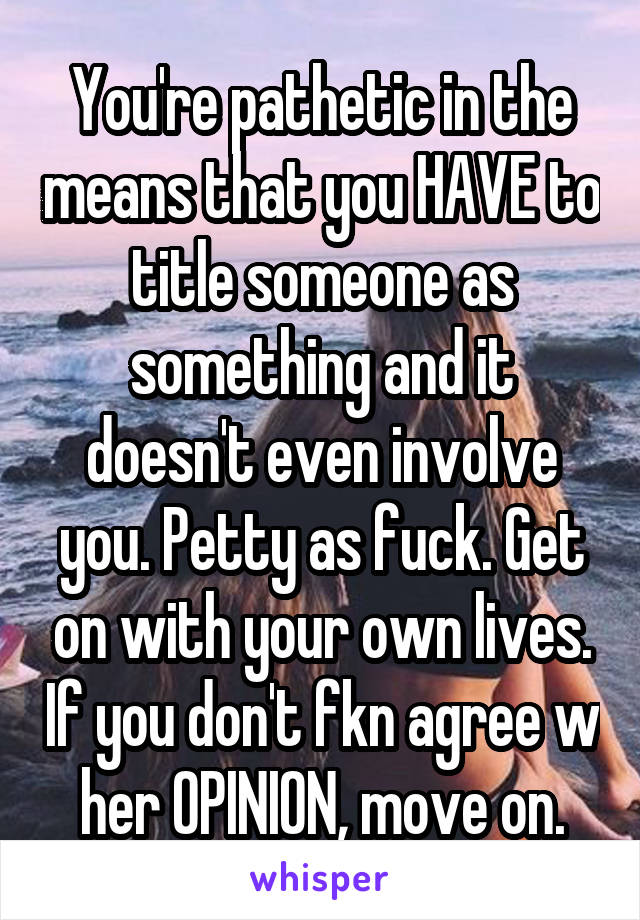 You're pathetic in the means that you HAVE to title someone as something and it doesn't even involve you. Petty as fuck. Get on with your own lives. If you don't fkn agree w her OPINION, move on.