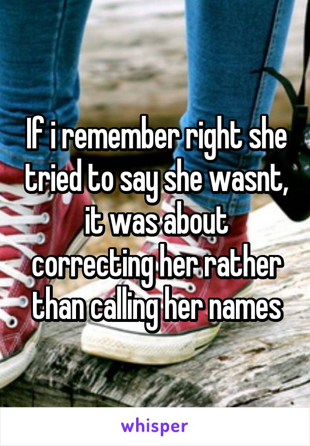 If i remember right she tried to say she wasnt, it was about correcting her rather than calling her names