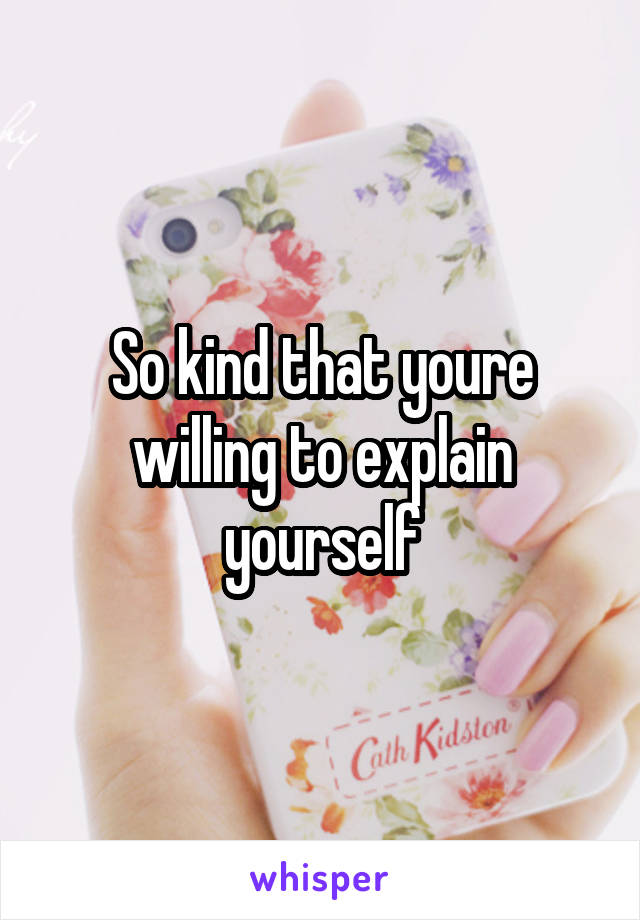 So kind that youre willing to explain yourself