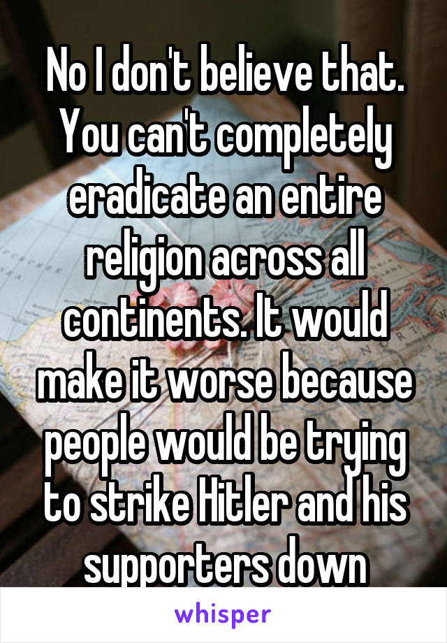 No I don't believe that. You can't completely eradicate an entire religion across all continents. It would make it worse because people would be trying to strike Hitler and his supporters down