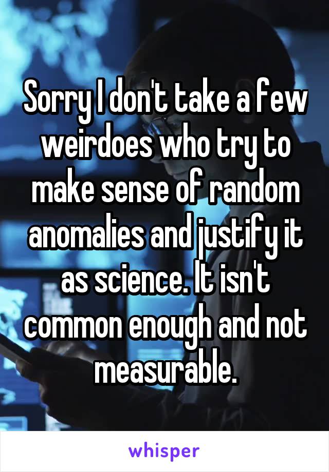 Sorry I don't take a few weirdoes who try to make sense of random anomalies and justify it as science. It isn't common enough and not measurable.