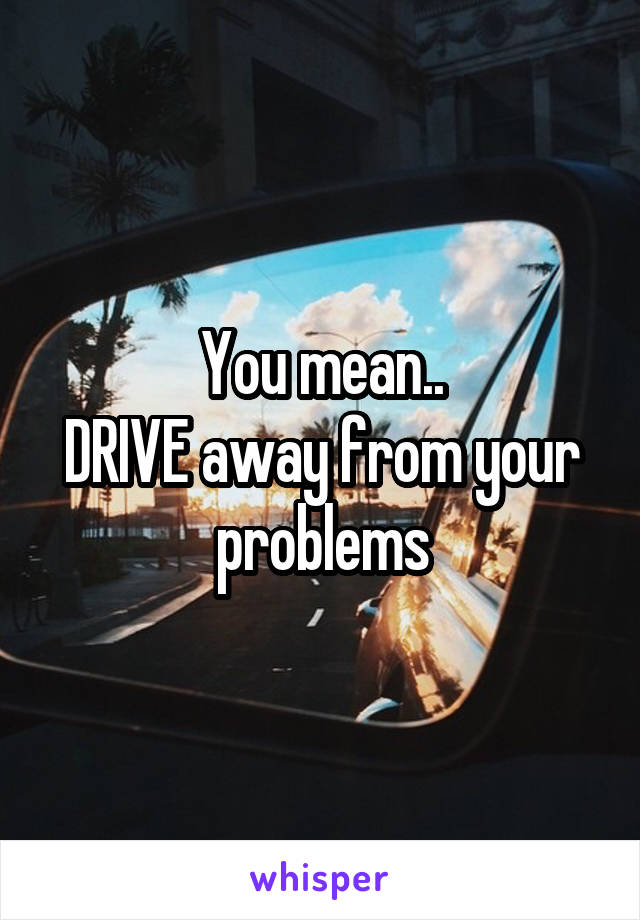 You mean..
DRIVE away from your problems
