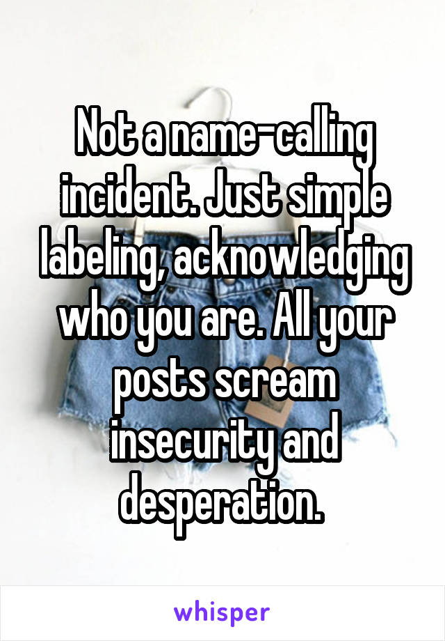 Not a name-calling incident. Just simple labeling, acknowledging who you are. All your posts scream insecurity and desperation. 