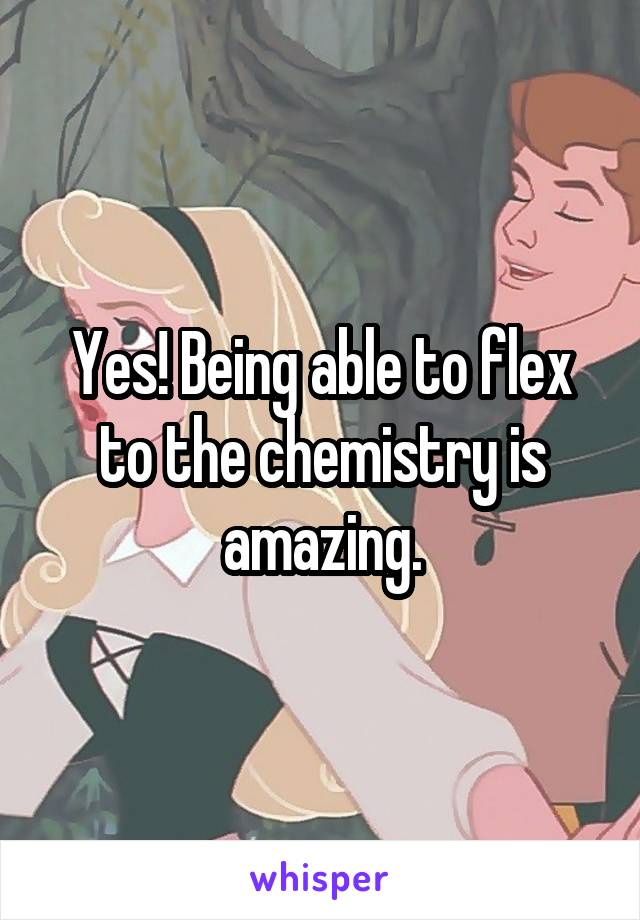 Yes! Being able to flex to the chemistry is amazing.