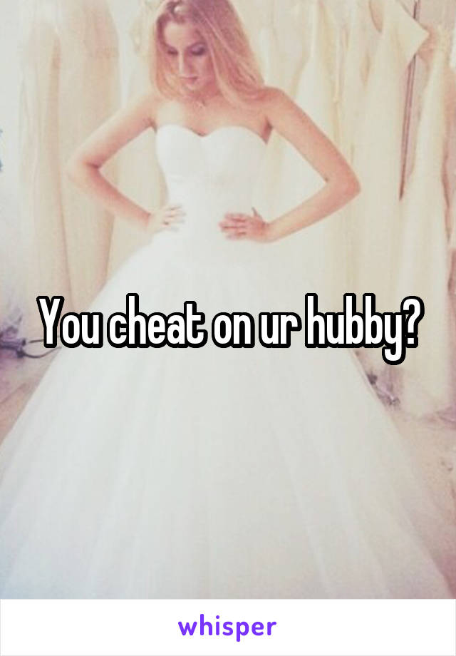 You cheat on ur hubby?