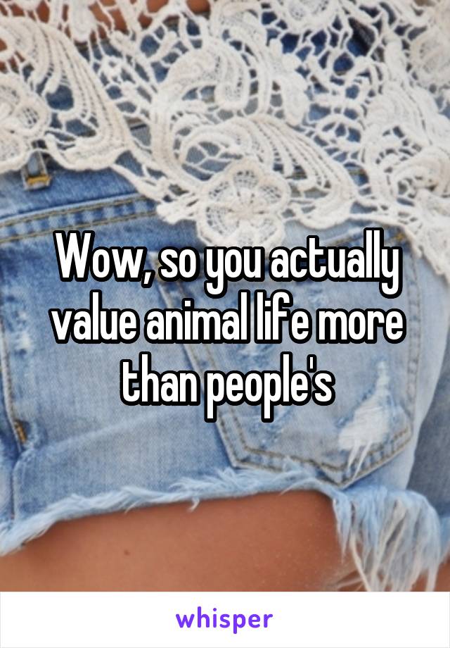 Wow, so you actually value animal life more than people's