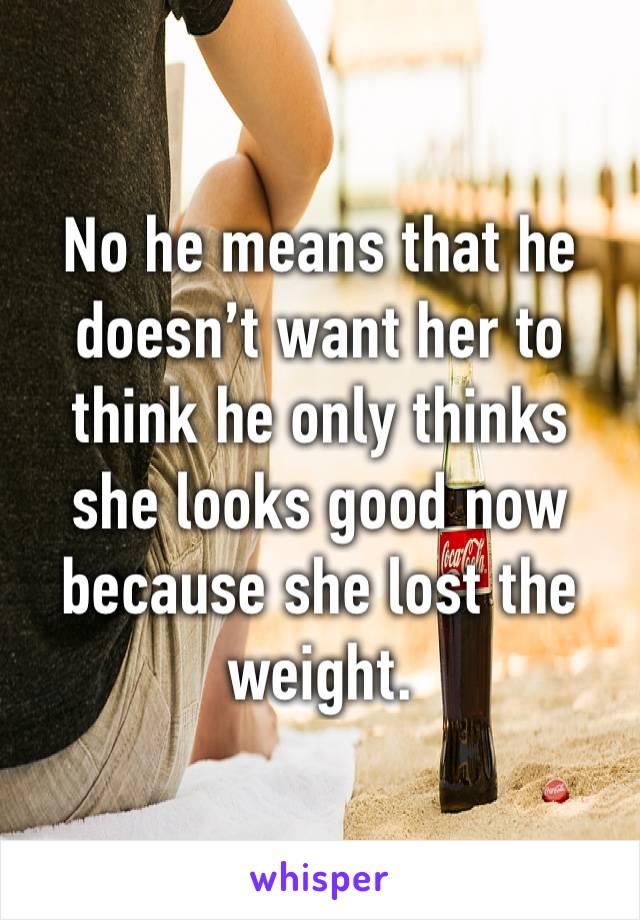 No he means that he doesn’t want her to think he only thinks she looks good now because she lost the weight.