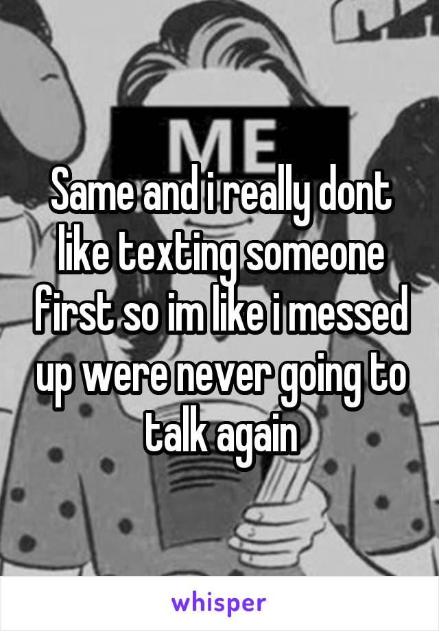 Same and i really dont like texting someone first so im like i messed up were never going to talk again