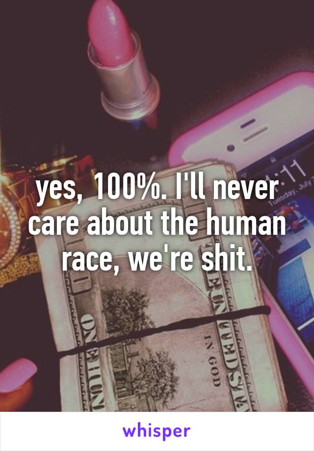 yes, 100%. I'll never care about the human race, we're shit.