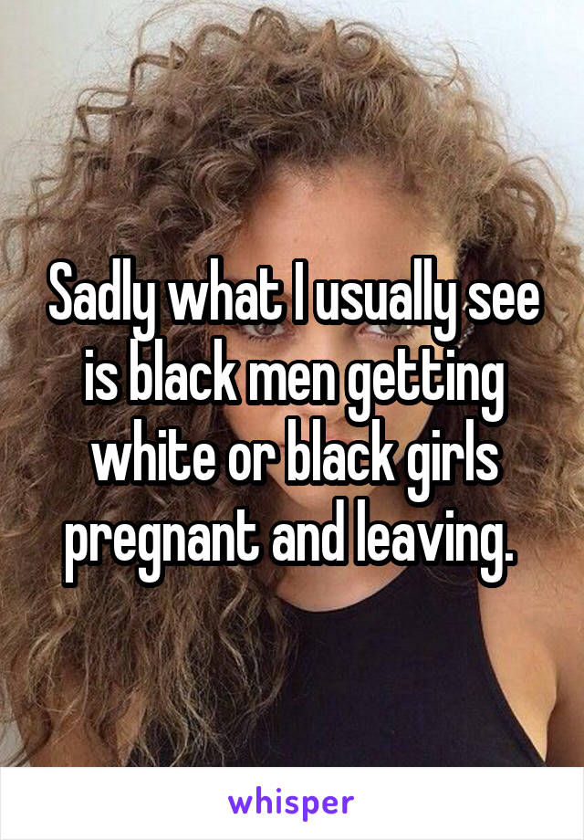 Sadly what I usually see is black men getting white or black girls pregnant and leaving. 