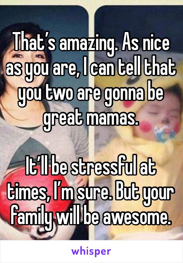 That’s amazing. As nice as you are, I can tell that 
you two are gonna be great mamas. 

It’ll be stressful at times, I’m sure. But your family will be awesome. 