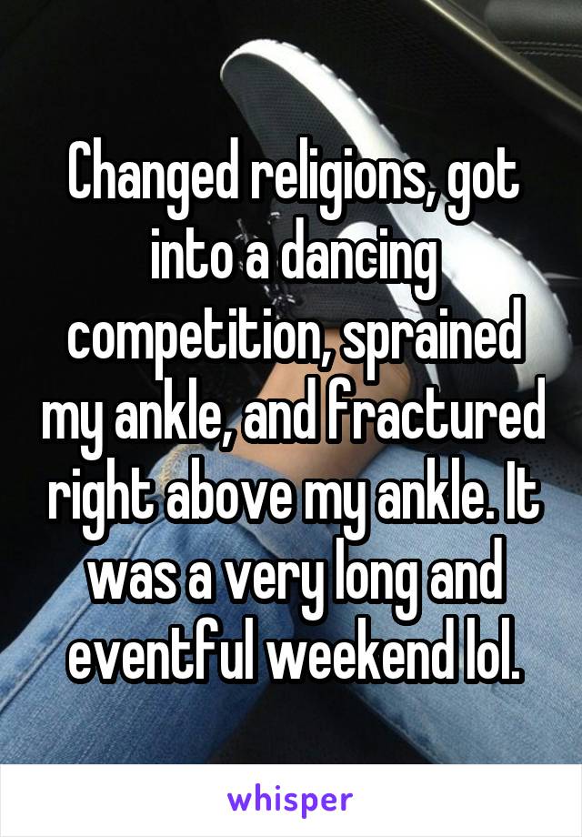 Changed religions, got into a dancing competition, sprained my ankle, and fractured right above my ankle. It was a very long and eventful weekend lol.