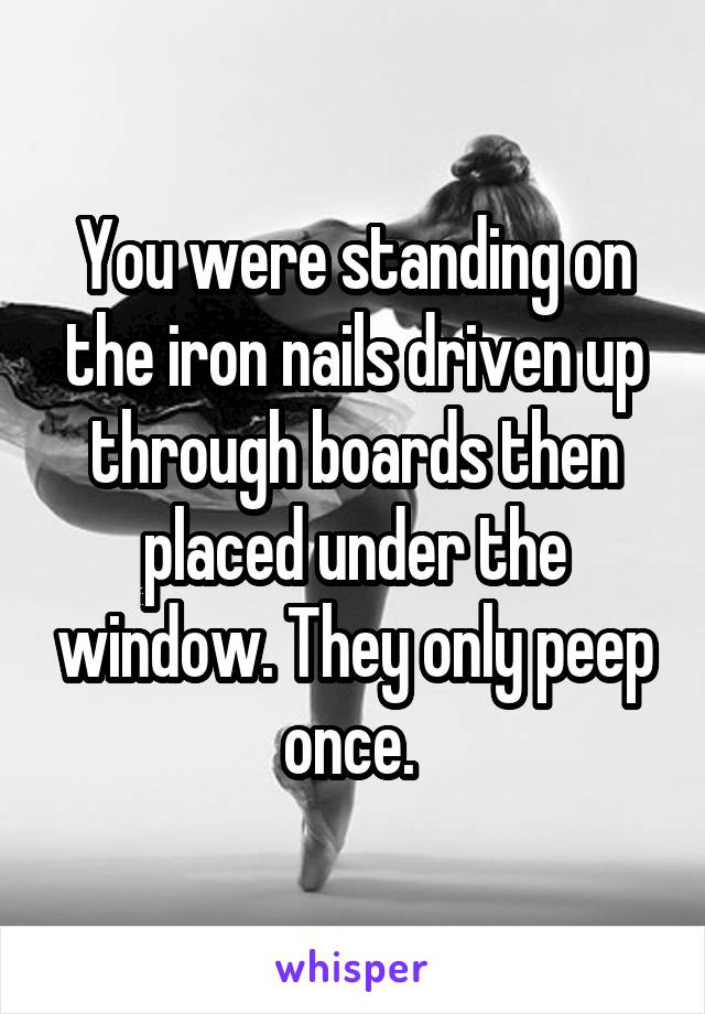 You were standing on the iron nails driven up through boards then placed under the window. They only peep once. 