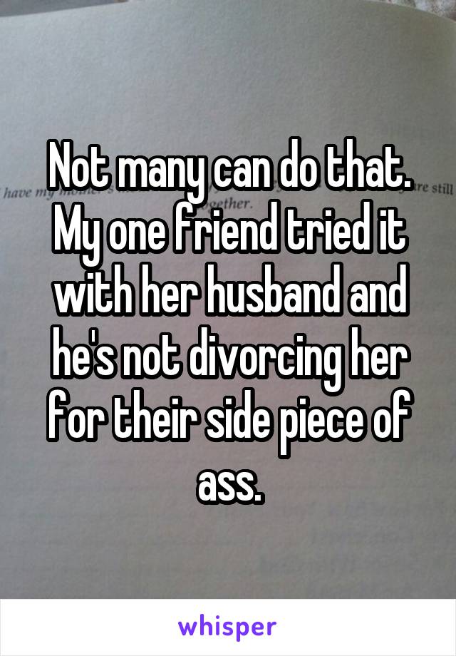 Not many can do that. My one friend tried it with her husband and he's not divorcing her for their side piece of ass.