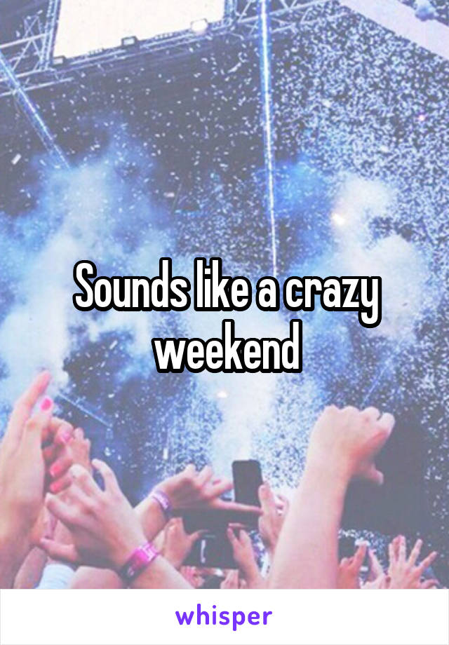 Sounds like a crazy weekend