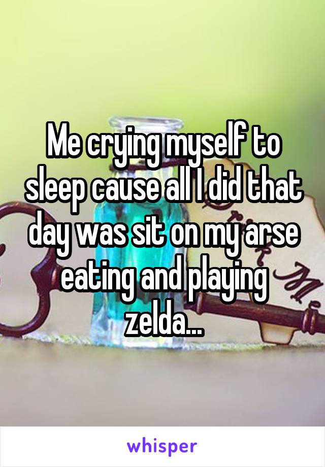 Me crying myself to sleep cause all I did that day was sit on my arse eating and playing zelda...