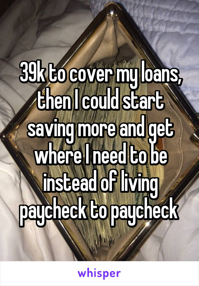 39k to cover my loans, then I could start saving more and get where I need to be instead of living paycheck to paycheck 